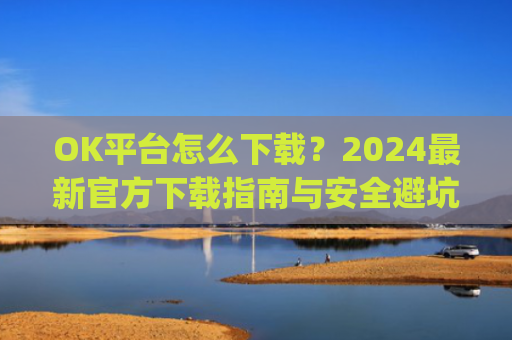 OK平台怎么下载?2024最新官方下载指南与安全避坑攻略_ok1l从哪下载
