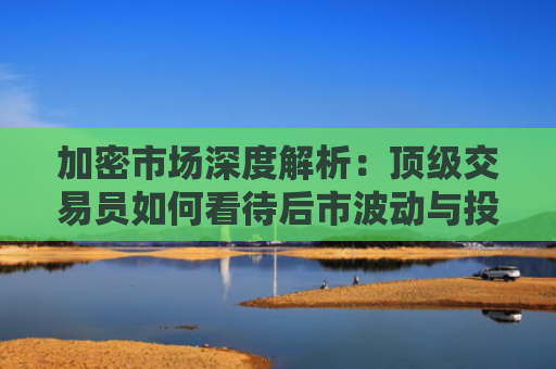 加密市场深度解析：顶级交易员如何看待后市波动与投资机会 加密货币行情分析与未来展望