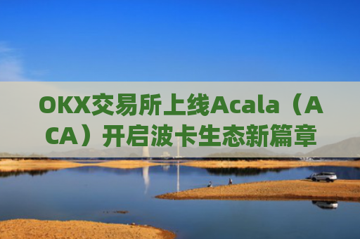 OKX交易所上线Acala（ACA）开启波卡生态新篇章_ok 交易所