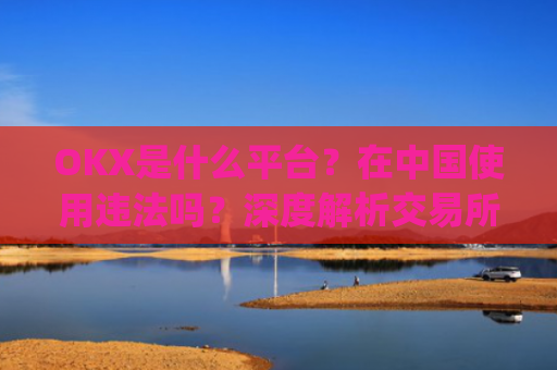 OKX是什么平台?在中国使用违法吗?深度解析交易所合规性_okex是什么平台