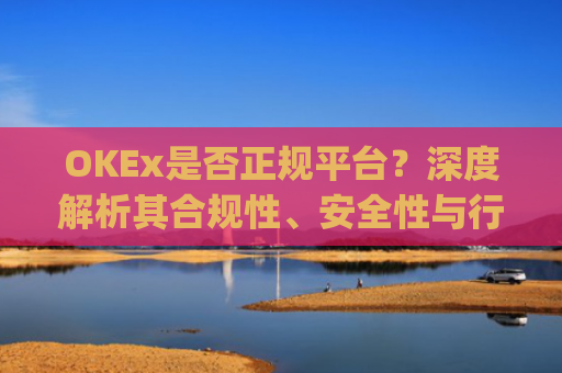 OKEx是否正规平台?深度解析其合规性、安全性与行业地位_okex是不是正规的