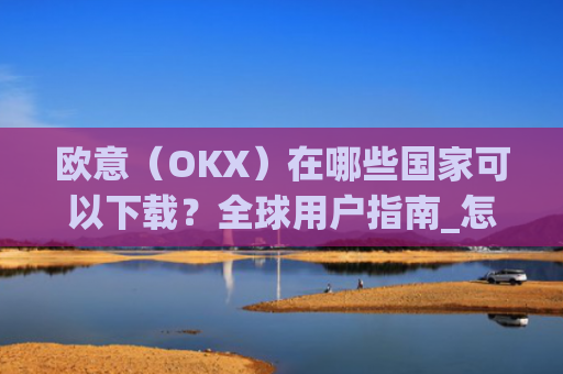 欧意(OKX)在哪些国家可以下载?全球用户指南_怎么下载欧洲