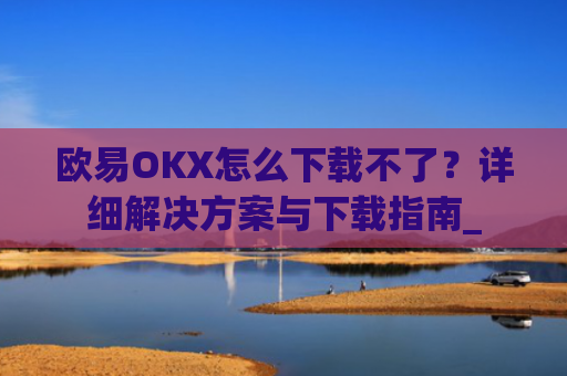 欧易OKX怎么下载不了?详细解决方案与下载指南_