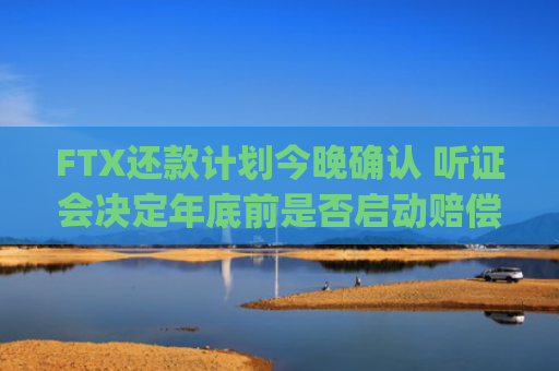 FTX还款计划今晚确认 听证会决定年底前是否启动赔偿 | 加密货币债权人关注焦点