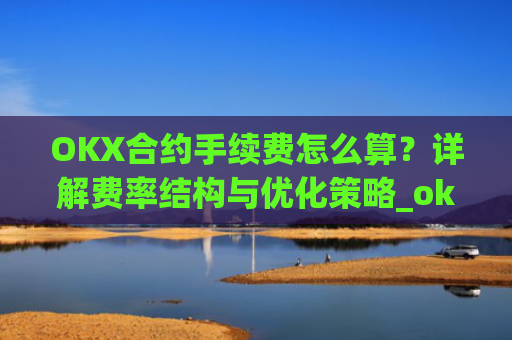 OKX合约手续费怎么算?详解费率结构与优化策略_okex合约费用