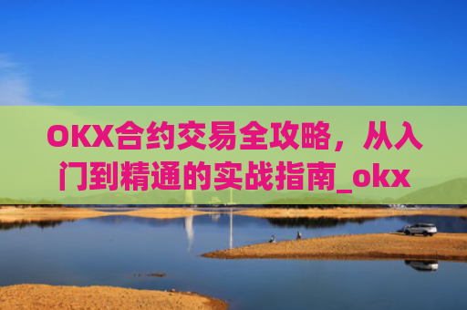 OKX合约交易全攻略，从入门到精通的实战指南_okx合约手续费