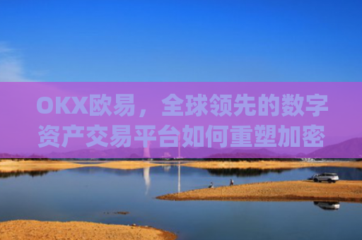 OKX欧易，全球领先的数字资产交易平台如何重塑加密货币生态_okx殴易官网正规吗
