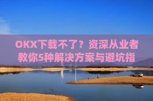 OKX下载不了?资深从业者教你5种解决方案与避坑指南_okex安装不了