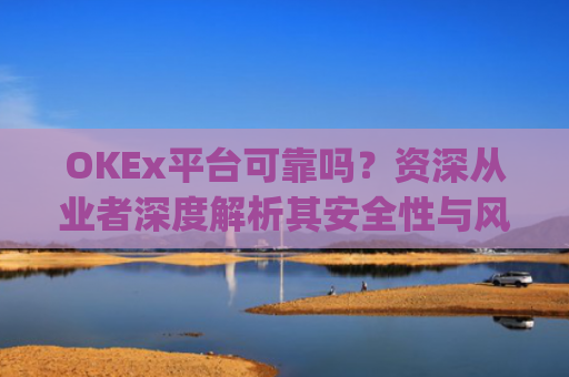 OKEx平台可靠吗?资深从业者深度解析其安全性与风险_okex平台最新消息