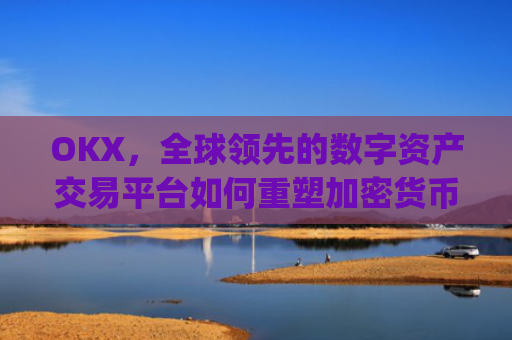 OKX，全球领先的数字资产交易平台如何重塑加密货币生态_okx官网