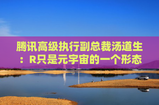 腾讯高级执行副总裁汤道生：R只是元宇宙的一个形态