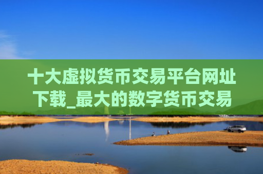 十大虚拟货币交易平台网址下载_最大的数字货币交易平台