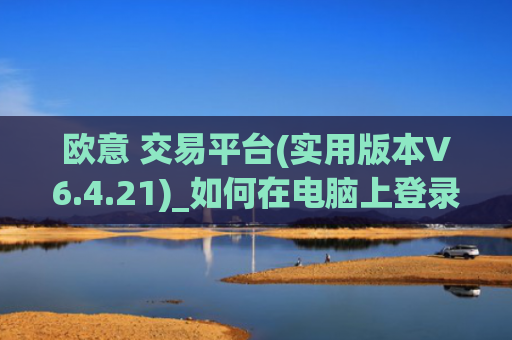 欧意 交易平台(实用版本V6.4.21)_如何在电脑上登录欧意
