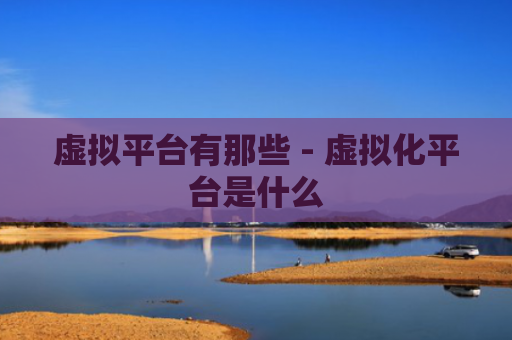 虚拟平台有那些 - 虚拟化平台是什么