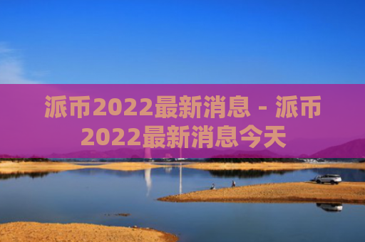 派币2022最新消息 - 派币2022最新消息今天