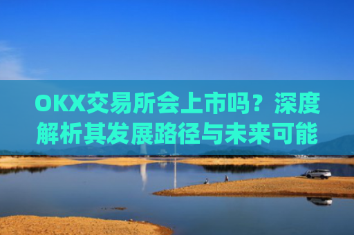 OKX交易所会上市吗?深度解析其发展路径与未来可能性_okex交易所官方公告