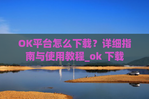 OK平台怎么下载?详细指南与使用教程_ok 下载