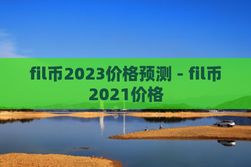 fil币2023价格预测 - fil币2021价格
