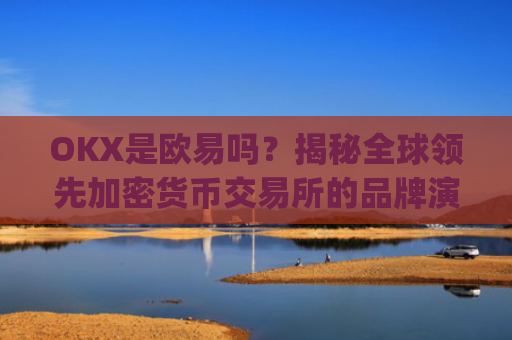 OKX是欧易吗?揭秘全球领先加密货币交易所的品牌演变_