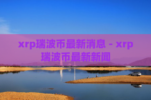 xrp瑞波币最新消息 - xrp瑞波币最新新闻