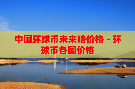 中国环球币未来啥价格 - 环球币各国价格