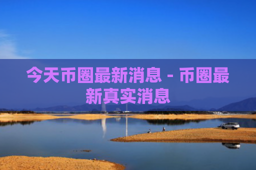 今天币圈最新消息 - 币圈最新真实消息