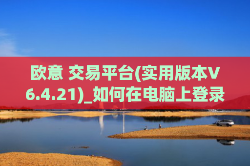 欧意 交易平台(实用版本V6.4.21)_如何在电脑上登录欧意