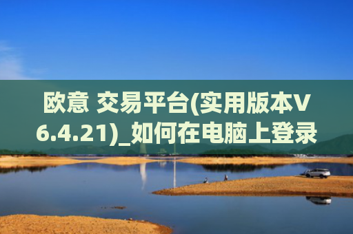 欧意 交易平台(实用版本V6.4.21)_如何在电脑上登录欧意