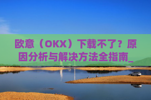 欧意(OKX)下载不了?原因分析与解决方法全指南_