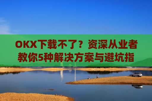 OKX下载不了?资深从业者教你5种解决方案与避坑指南_okex安装不了