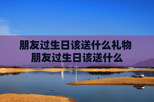 朋友过生日该送什么礼物 朋友过生日该送什么