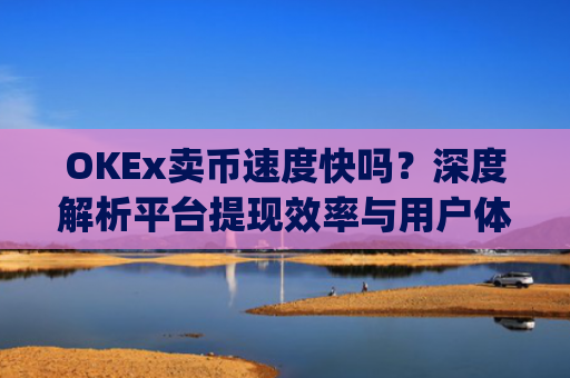 OKEx卖币速度快吗?深度解析平台提现效率与用户体验_okex 卖币