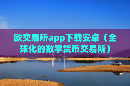 欧交易所app下载安卓（全球化的数字货币交易所）