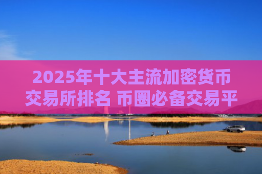 2025年十大主流加密货币交易所排名 币圈必备交易平台推荐