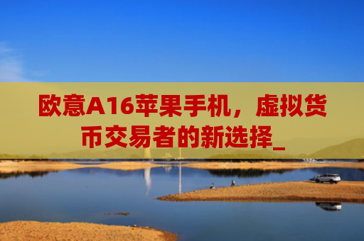 欧意A16苹果手机，虚拟货币交易者的新选择_