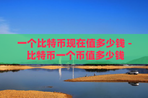 一个比特币现在值多少钱 - 比特币一个币值多少钱