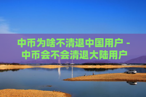 中币为啥不清退中国用户 - 中币会不会清退大陆用户