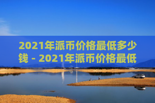 2021年派币价格最低多少钱 - 2021年派币价格最低多少钱一枚