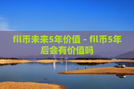 fil币未来5年价值 - fil币5年后会有价值吗
