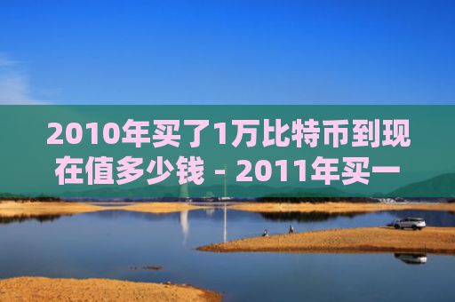 2010年买了1万比特币到现在值多少钱 - 2011年买一万元比特币现在值多少