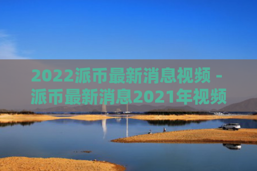 2022派币最新消息视频 - 派币最新消息2021年视频