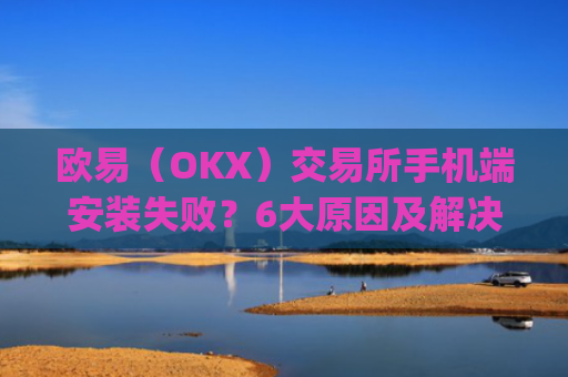 欧易（OKX）交易所手机端安装失败？6大原因及解决方案全解析_