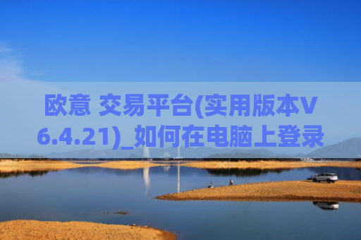 欧意 交易平台(实用版本V6.4.21)_如何在电脑上登录欧意