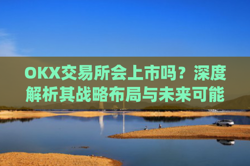 OKX交易所会上市吗？深度解析其战略布局与未来可能性_okex交易所什么时候成立的