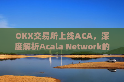 OKX交易所上线ACA，深度解析Acala Network的市场潜力与投资机会_ok 交易所