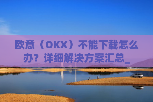 欧意（OKX）不能下载怎么办？详细解决方案汇总_