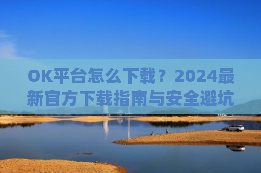 OK平台怎么下载？2024最新官方下载指南与安全避坑攻略_ok 下载