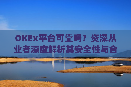 OKEx平台可靠吗？资深从业者深度解析其安全性与合规性_okex平台正规吗