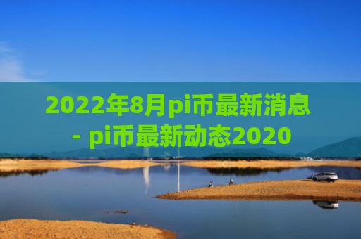 2022年8月pi币最新消息 - pi币最新动态2020