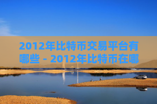 2012年比特币交易平台有哪些 - 2012年比特币在哪里交易